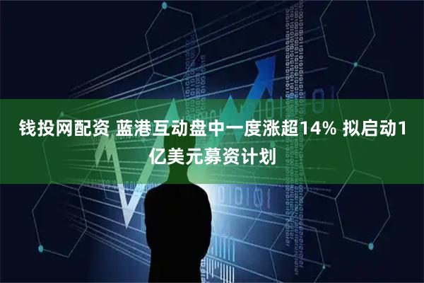 钱投网配资 蓝港互动盘中一度涨超14% 拟启动1亿美元募资计划