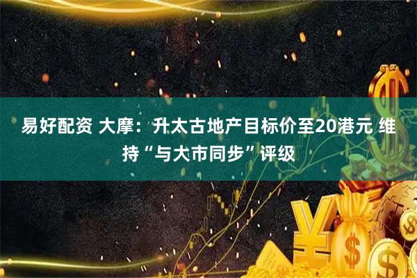 易好配资 大摩：升太古地产目标价至20港元 维持“与大市同步”评级