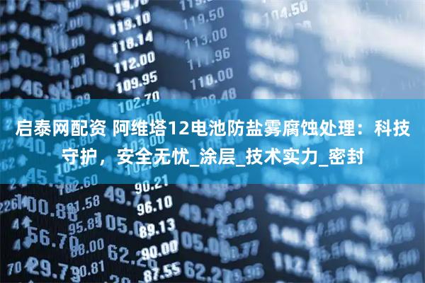 启泰网配资 阿维塔12电池防盐雾腐蚀处理：科技守护，安全无忧_涂层_技术实力_密封