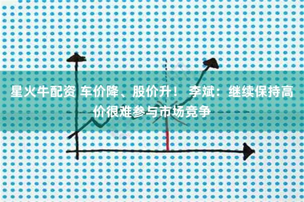 星火牛配资 车价降、股价升！ 李斌：继续保持高价很难参与市场竞争