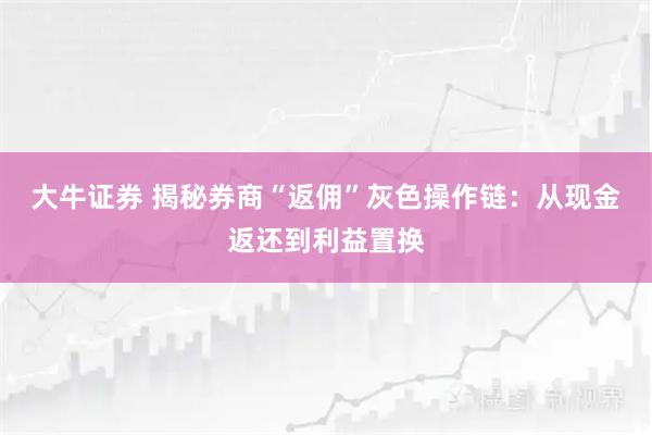 大牛证券 揭秘券商“返佣”灰色操作链：从现金返还到利益置换