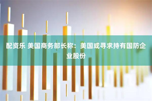 配资乐 美国商务部长称：美国或寻求持有国防企业股份