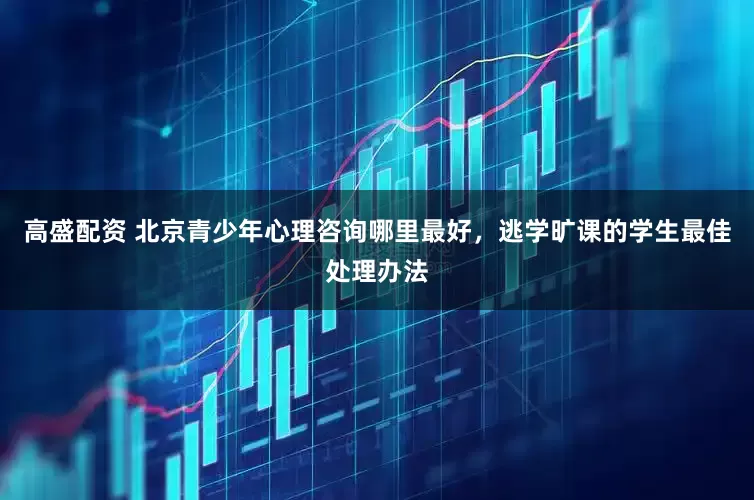 高盛配资 北京青少年心理咨询哪里最好，逃学旷课的学生最佳处理办法