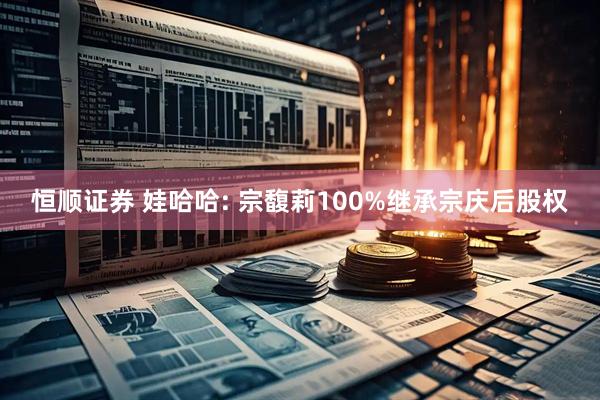 恒顺证券 娃哈哈: 宗馥莉100%继承宗庆后股权