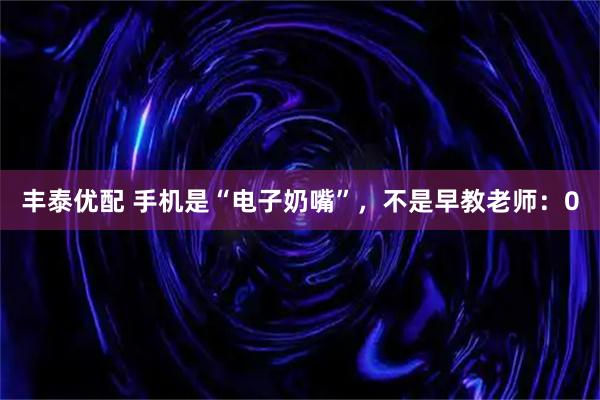 丰泰优配 手机是“电子奶嘴”，不是早教老师：0