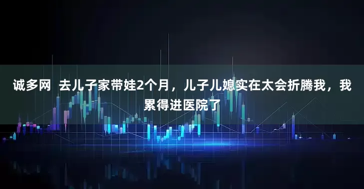 诚多网  去儿子家带娃2个月，儿子儿媳实在太会折腾我，我累得进医院了