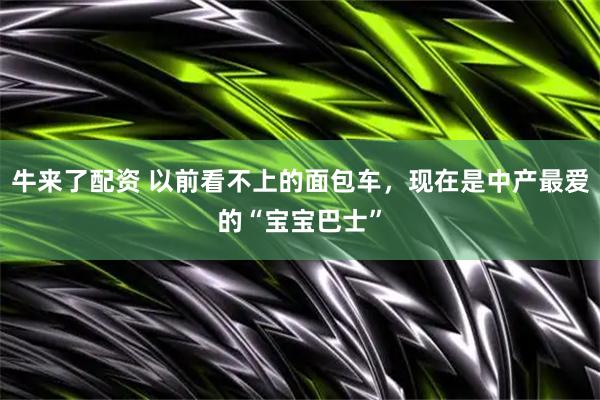 牛来了配资 以前看不上的面包车，现在是中产最爱的“宝宝巴士”