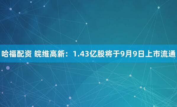 哈福配资 皖维高新：1.43亿股将于9月9日上市流通