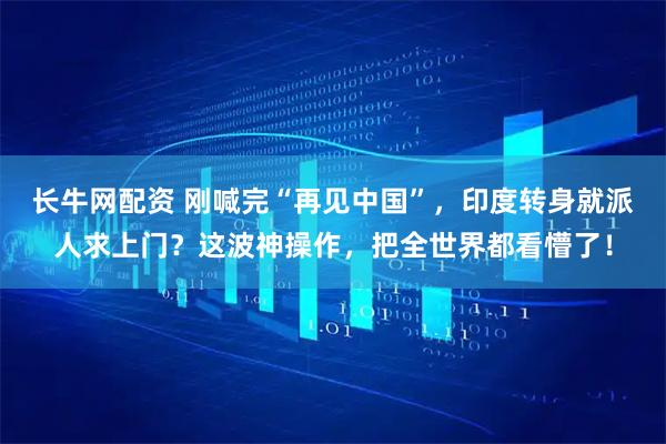 长牛网配资 刚喊完“再见中国”，印度转身就派人求上门？这波神操作，把全世界都看懵了！