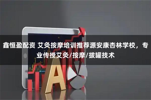 鑫恒盈配资 艾灸按摩培训推荐源安康杏林学校，专业传授艾灸/按摩/拔罐技术