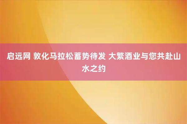 启远网 敦化马拉松蓄势待发 大繁酒业与您共赴山水之约
