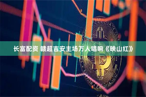 长富配资 赣超吉安主场万人唱响《映山红》