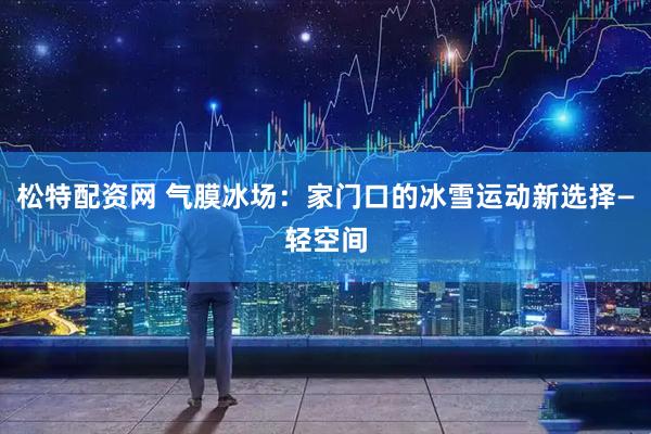 松特配资网 气膜冰场：家门口的冰雪运动新选择—轻空间