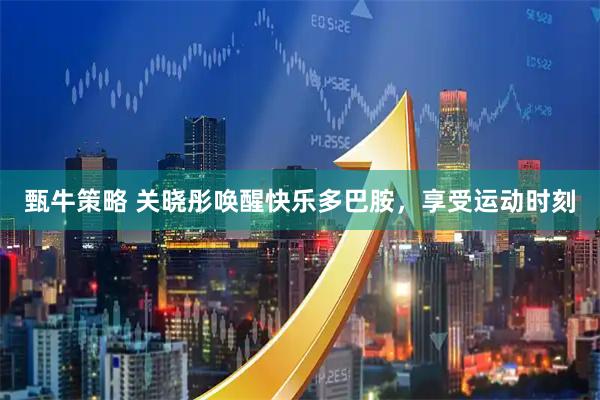 甄牛策略 关晓彤唤醒快乐多巴胺，享受运动时刻
