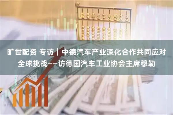 旷世配资 专访｜中德汽车产业深化合作共同应对全球挑战——访德国汽车工业协会主席穆勒