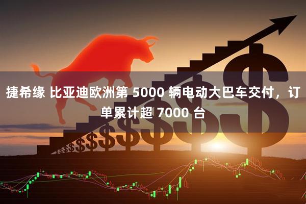 捷希缘 比亚迪欧洲第 5000 辆电动大巴车交付，订单累计超 7000 台