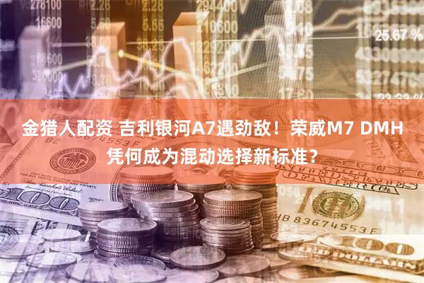 金猎人配资 吉利银河A7遇劲敌！荣威M7 DMH凭何成为混动选择新标准？