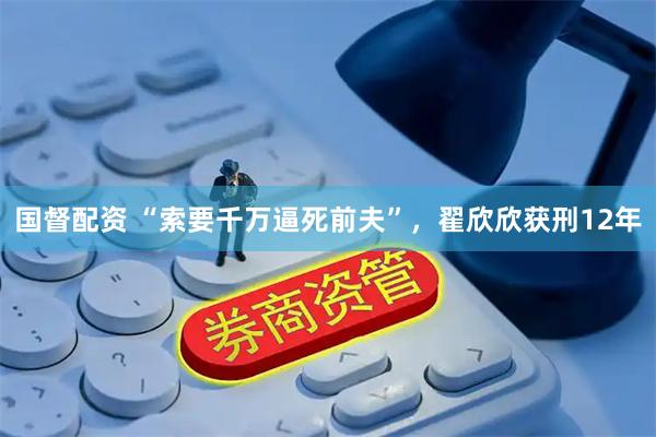 国督配资 “索要千万逼死前夫”，翟欣欣获刑12年
