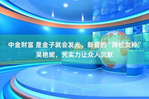 中金财富 是金子就会发光，新晋的“跨栏女神”吴艳妮，凭实力让众人沉默