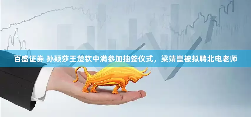 百盛证券 孙颖莎王楚钦中满参加抽签仪式，梁靖崑被拟聘北电老师