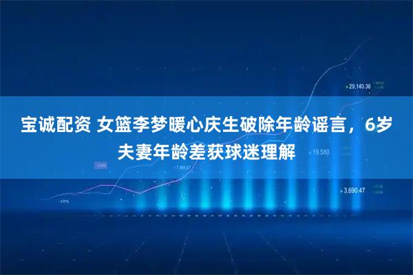宝诚配资 女篮李梦暖心庆生破除年龄谣言，6岁夫妻年龄差获球迷理解