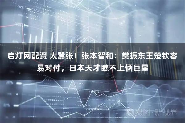 启灯网配资 太嚣张！张本智和：樊振东王楚钦容易对付，日本天才瞧不上俩巨星