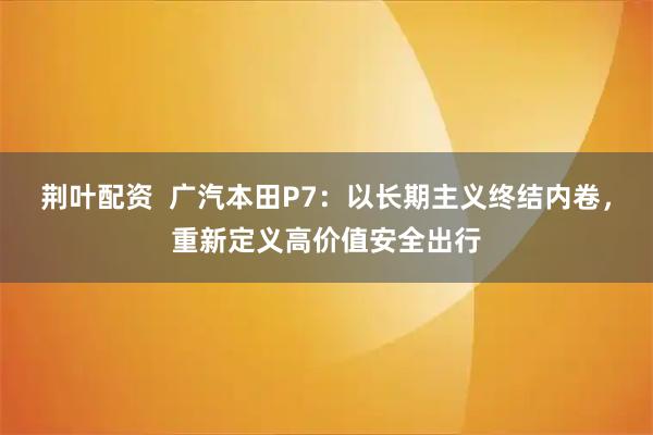 荆叶配资  广汽本田P7：以长期主义终结内卷，重新定义高价值安全出行