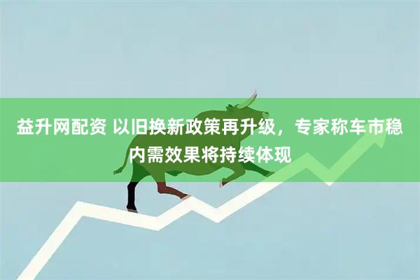 益升网配资 以旧换新政策再升级，专家称车市稳内需效果将持续体现