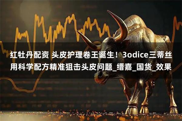 红牡丹配资 头皮护理卷王诞生！3odice三蒂丝用科学配方精准狙击头皮问题_缙嘉_国货_效果