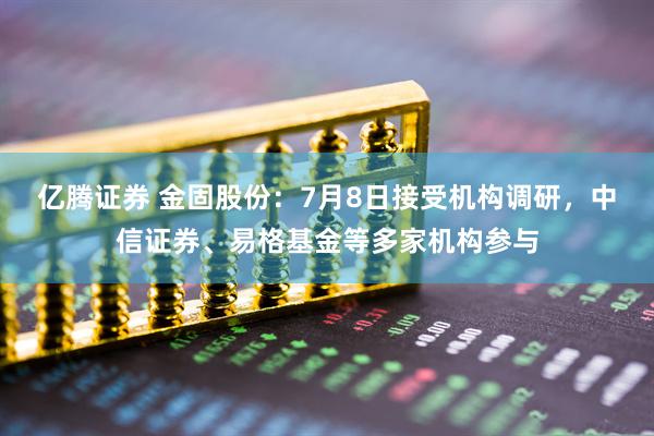 亿腾证券 金固股份：7月8日接受机构调研，中信证券、易格基金等多家机构参与