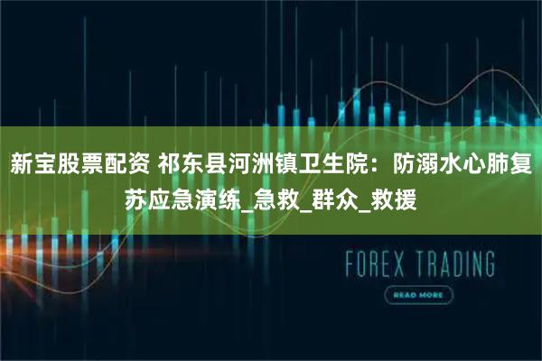 新宝股票配资 祁东县河洲镇卫生院：防溺水心肺复苏应急演练_急救_群众_救援