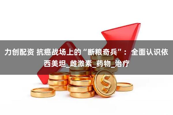 力创配资 抗癌战场上的“断粮奇兵”：全面认识依西美坦_雌激素_药物_治疗
