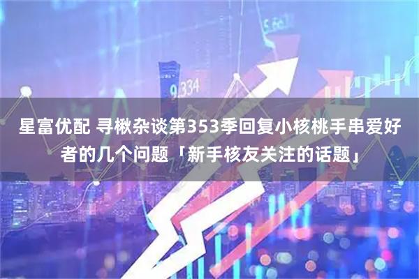 星富优配 寻楸杂谈第353季回复小核桃手串爱好者的几个问题「新手核友关注的话题」